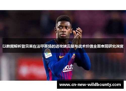 以数据解析登贝莱在法甲赛场的进攻端贡献与战术价值全面表现研究深度