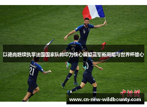 以德尚继续执掌法国国家队帅印为核心展望蓝军新周期与世界杯雄心 以德尚继续执掌法国国家队帅印为核心展望蓝军新周期与世界杯雄心