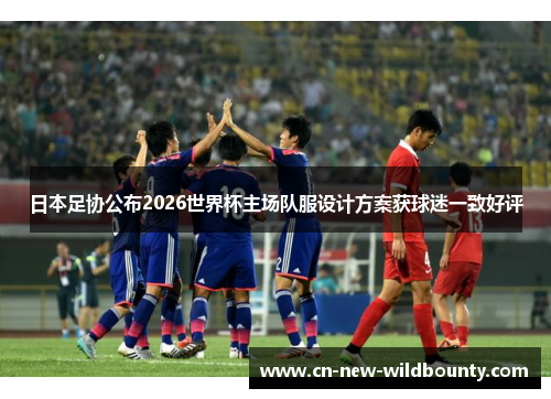 日本足协公布2026世界杯主场队服设计方案获球迷一致好评