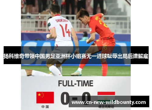 扬科维奇带领中国男足亚洲杯小组赛无一进球耻辱出局后遭解雇