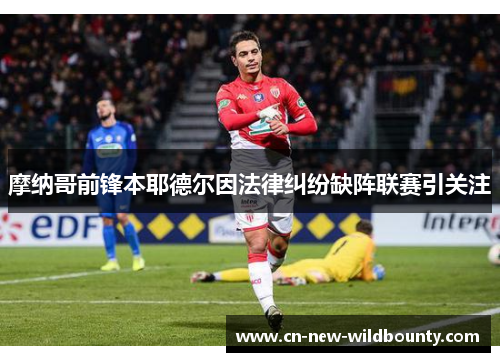 摩纳哥前锋本耶德尔因法律纠纷缺阵联赛引关注